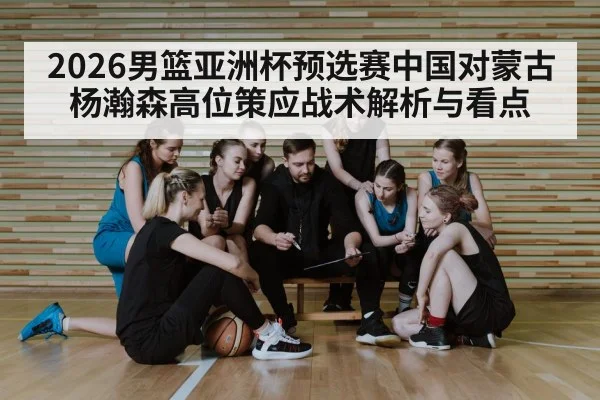2026男篮亚洲杯预选赛中国对蒙古杨瀚森高位策应战术解析与看点