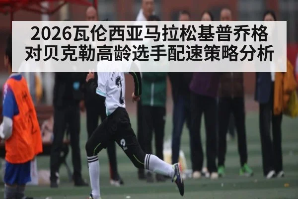 2026瓦伦西亚马拉松基普乔格对贝克勒高龄选手配速策略分析